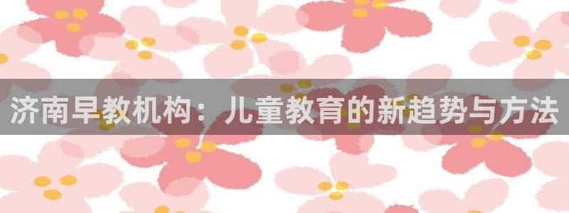 恒行2下74OOO5：济南早教机构：儿童教育的新趋势与方法