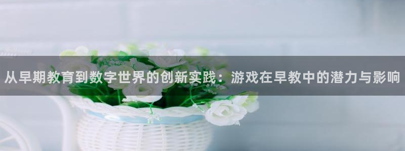 恒行娱乐5ll533主管优雅：从早期教育到数字世界的创新实践：游戏在早教中的潜力