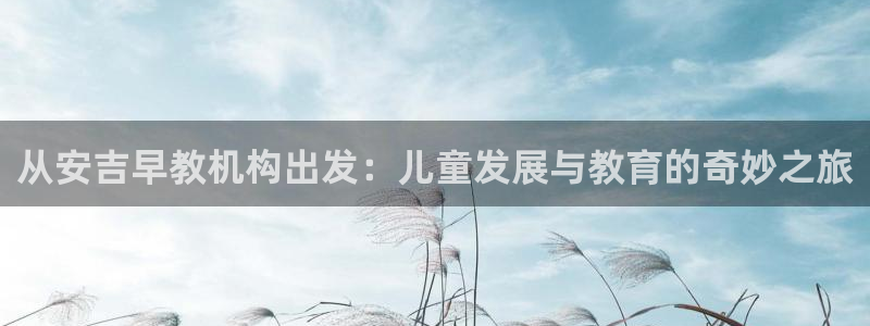 恒行娱乐5ll533主管正直：从安吉早教机构出发：儿童发展与教育的奇妙之旅