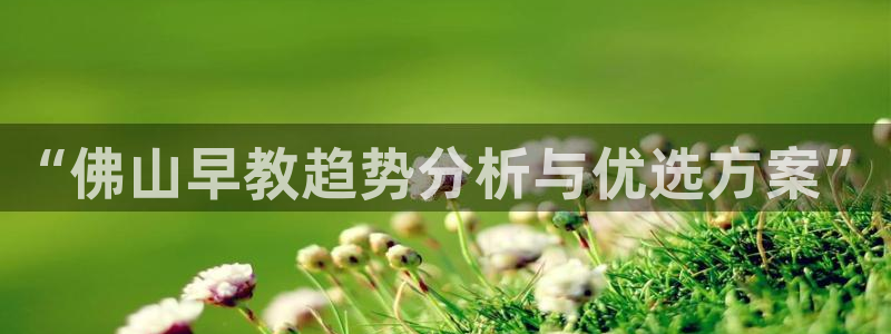 恒行2卫74OOO5：“佛山早教趋势分析与优选方案”