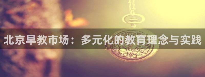 恒行娱乐蜗74ooo5指磁：北京早教市场：多元化的教育理念与实践
