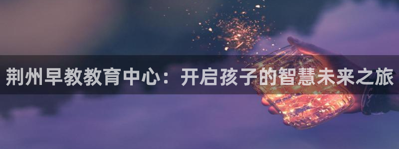 恒行娱乐冯74OOO5：荆州早教教育中心：开启孩子的智慧未来之旅
