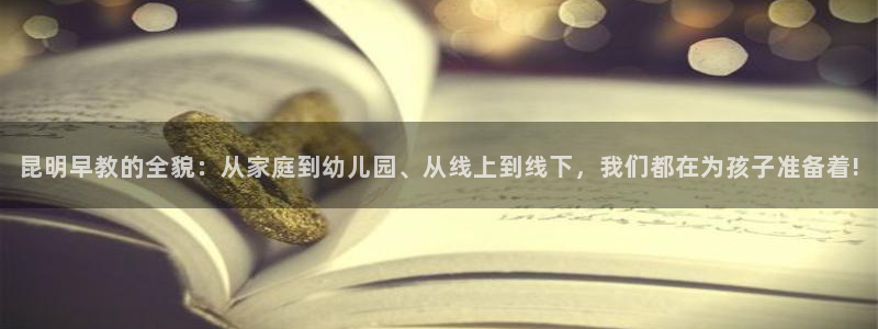恒行娱乐寻问74 5：昆明早教的全貌：从家庭到幼儿园、从线上到线下，我们都在为孩
