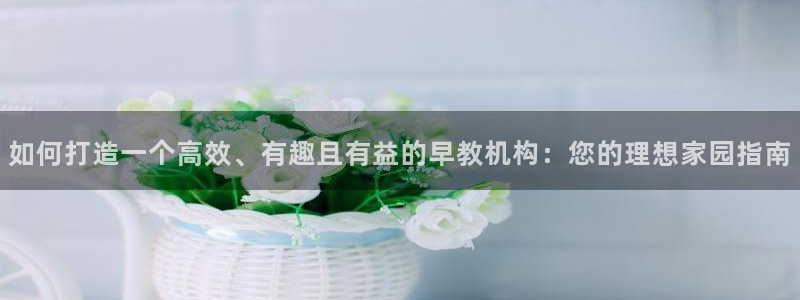 恒行娱乐5ll533主管正直：如何打造一个高效、有趣且有益的早教机构：您的理想家