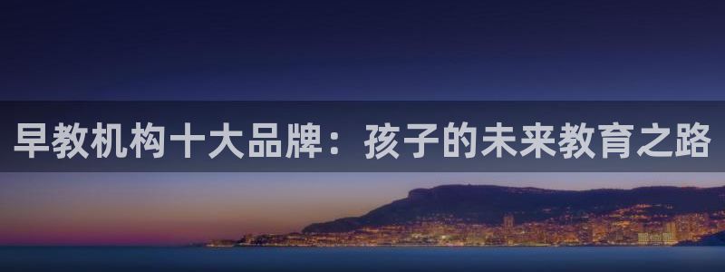 恒行娱乐景74ooo5诿抢：早教机构十大品牌：孩子的未来教育之路