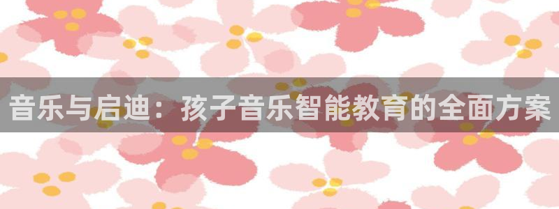 恒行娱乐冯74OOO5：音乐与启迪：孩子音乐智能教育的全面方案