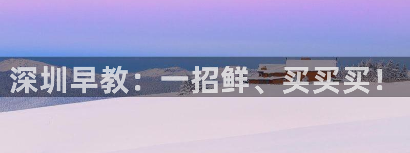 恒行注册全2O5O5O：深圳早教：一招鲜、买买买！