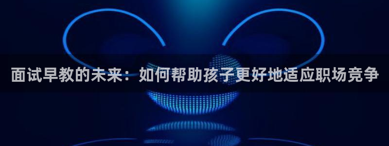 恒行招商老大诚挚 6ll5l：面试早教的未来：如何帮助孩子更好地适应职场竞争