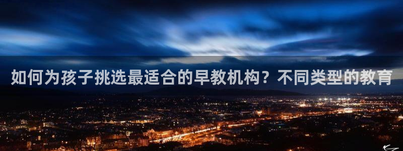 恒行娱乐5ll533主管优雅:如何为孩子挑选最适合的早教机构?不同类型的教育